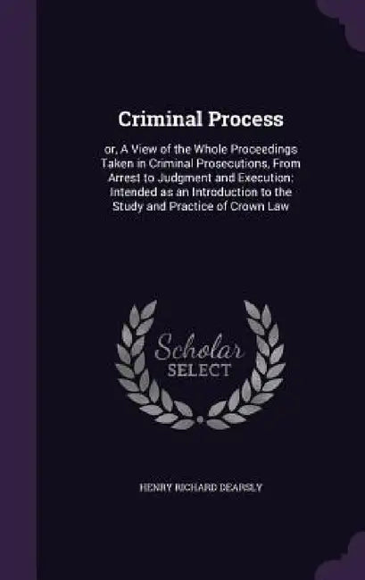 Criminal Process: or, A View of the Whole Proceedings Taken in Criminal Prosecutions, From Arrest to Judgment and Execution: Intended as by Henry Richard Dearsly