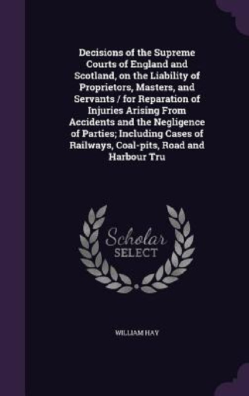 Decisions of the Supreme Courts of England and Scotland, on the Liability of Proprietors, Masters, and Servants / for Reparation of Injuries Arising F by William Hay