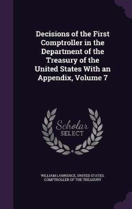 Decisions of the First Comptroller in the Department of the Treasury of the United States With an Appendix, Volume 7 by William Lawrence, United States Comptroller of the Treasu