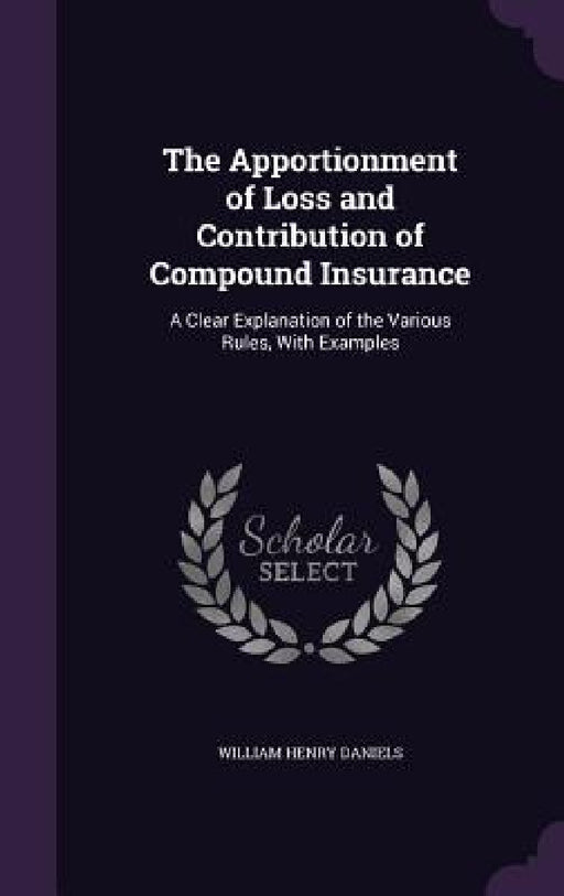 The Apportionment of Loss and Contribution of Compound Insurance: A Clear Explanation of the Various Rules, With Examples by William Henry Daniels