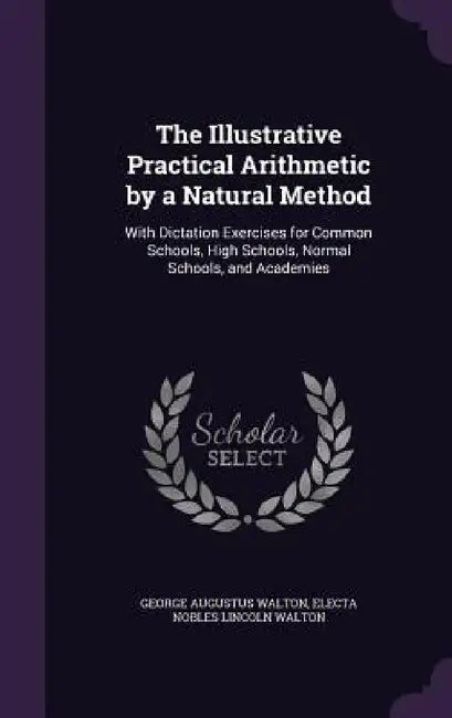 The Illustrative Practical Arithmetic by a Natural Method: With Dictation Exercises for Common Schools, High Schools, Normal Schools, and Academies by George Augustus Walton, Electa Nobles Lincoln Walton