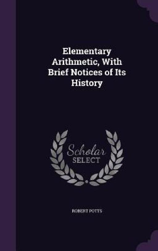 Elementary Arithmetic, With Brief Notices of Its History by Robert Potts