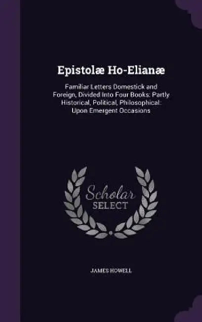 Epistolæ Ho-Elianæ: Familiar Letters Domestick and Foreign, Divided Into Four Books: Partly Historical, Political, Philosophical: Upon Eme by James Howell