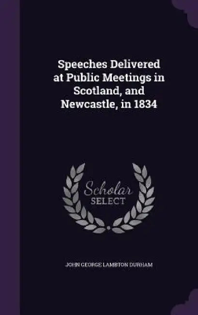 Speeches Delivered at Public Meetings in Scotland, and Newcastle, in 1834 by John George Lambton Durham