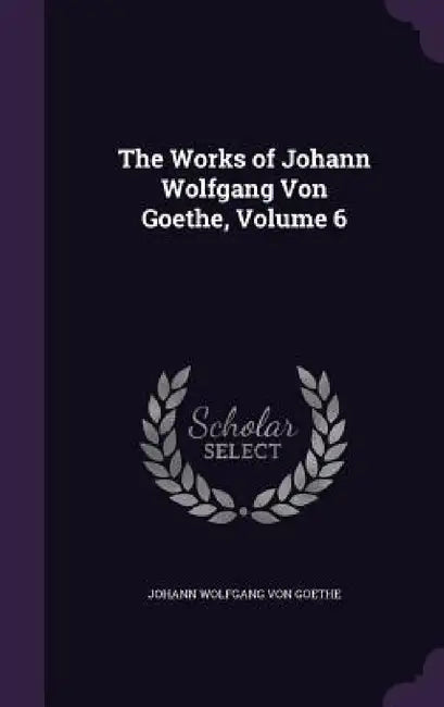 The Works of Johann Wolfgang Von Goethe, Volume 6 by Johann Wolfgang Von Goethe