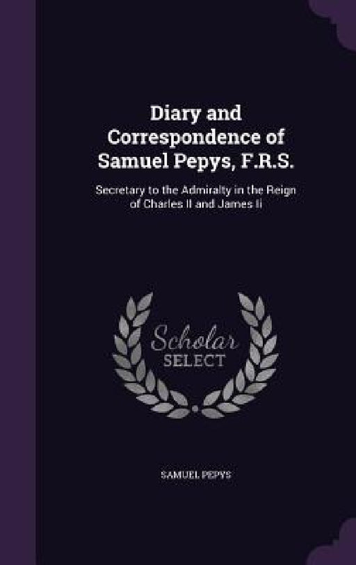 Diary and Correspondence of Samuel Pepys, F.R.S.: Secretary to the Admiralty in the Reign of Charles II and James Ii by Samuel Pepys