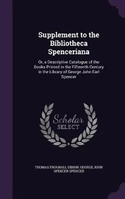 Supplement to the Bibliotheca Spenceriana: Or, a Descriptive Catalogue of the Books Printed in the Fifteenth Century in the Library of George John Ear by Thomas Frognall Dibdin, George John Spencer Spencer