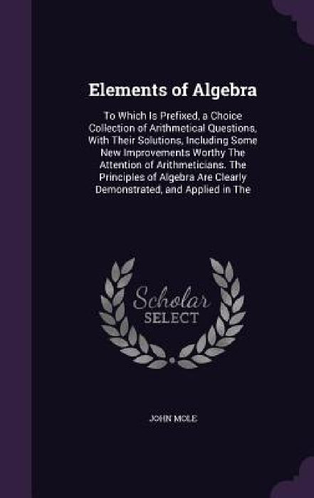 Elements of Algebra: To Which Is Prefixed, a Choice Collection of Arithmetical Questions, With Their Solutions, Including Some New Improvem by John Mole