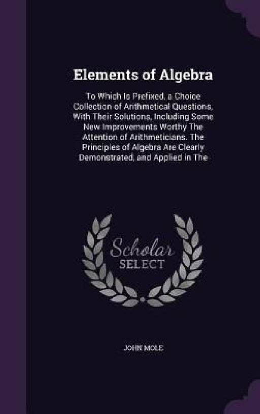 Elements of Algebra: To Which Is Prefixed, a Choice Collection of Arithmetical Questions, With Their Solutions, Including Some New Improvem by John Mole