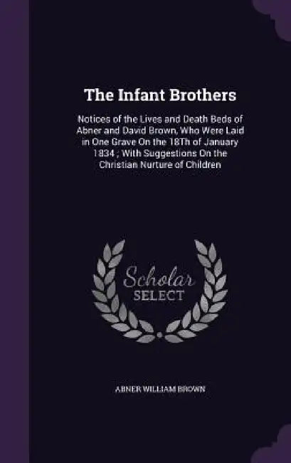 The Infant Brothers: Notices of the Lives and Death Beds of Abner and David Brown, Who Were Laid in One Grave On the 18Th of January 1834; by Abner William Brown