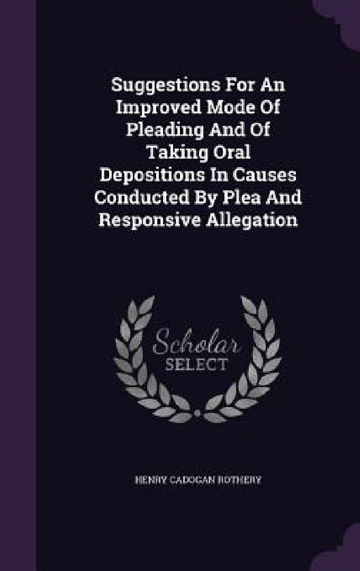 Suggestions For An Improved Mode Of Pleading And Of Taking Oral Depositions In Causes Conducted By Plea And Responsive Allegation by Henry Cadogan Rothery