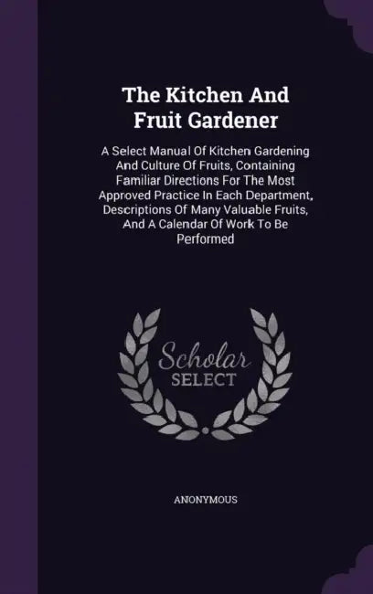 The Kitchen And Fruit Gardener: A Select Manual Of Kitchen Gardening And Culture Of Fruits, Containing Familiar Directions For The Most Approved Pract by Anonymous