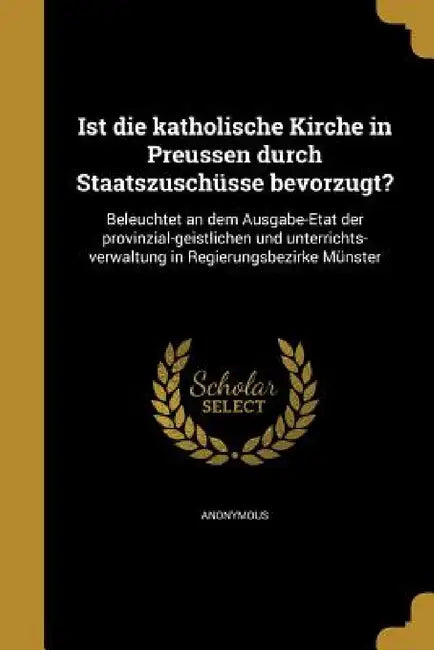 Ist die katholische Kirche in Preussen durch Staatszuschüsse bevorzugt?: Beleuchtet an dem Ausgabe-Etat der provinzial-geistlichen und unterrichts-ver by Anonymous