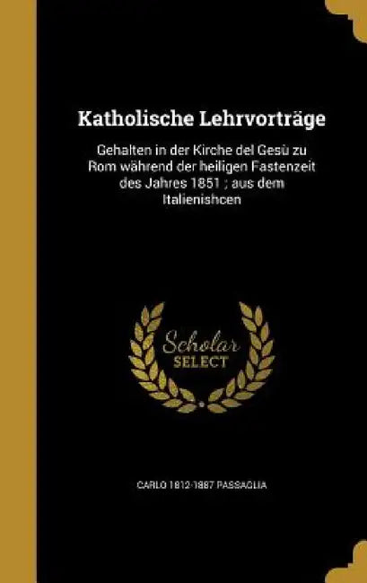 Katholische Lehrvorträge: Gehalten in der Kirche del Gesù zu Rom während der heiligen Fastenzeit des Jahres 1851; aus dem Italienishcen by Carlo 1812-1887 Passaglia