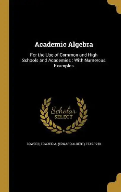 Academic Algebra: For the Use of Common and High Schools and Academies: With Numerous Examples by Edward a. (Edward Albert) 1845- Bowser