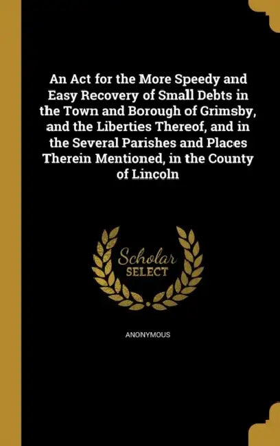An Act for the More Speedy and Easy Recovery of Small Debts in the Town and Borough of Grimsby, and the Liberties Thereof, and in the Several Parishes by Anonymous