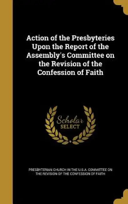 Action of the Presbyteries Upon the Report of the Assembly's Committee on the Revision of the Confession of Faith by Presbyterian Church in the U. S. a. Comm