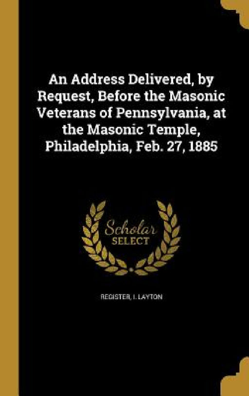 An Address Delivered, by Request, Before the Masonic Veterans of Pennsylvania, at the Masonic Temple, Philadelphia, Feb. 27, 1885 by I. Layton Register