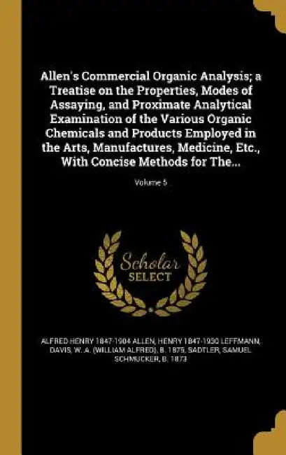Allen's Commercial Organic Analysis; a Treatise on the Properties, Modes of Assaying, and Proximate Analytical Examination of the Various Organic Chem by Alfred Henry 1847-1904 Allen, Henry 1847-1930 Leffmann, W. a. (William Alfred) B. 1875 Davis