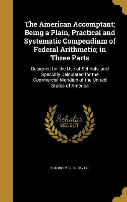 The American Accomptant; Being a Plain, Practical and Systematic Compendium of Federal Arithmetic; in Three Parts by Chauncey 1763-1842 Lee