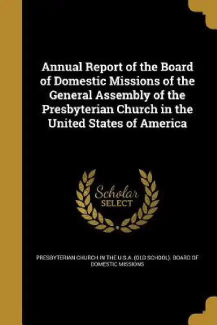Annual Report of the Board of Domestic Missions of the General Assembly of the Presbyterian Church in the United States of America by Presbyterian Church in the U. S. a. (Old
