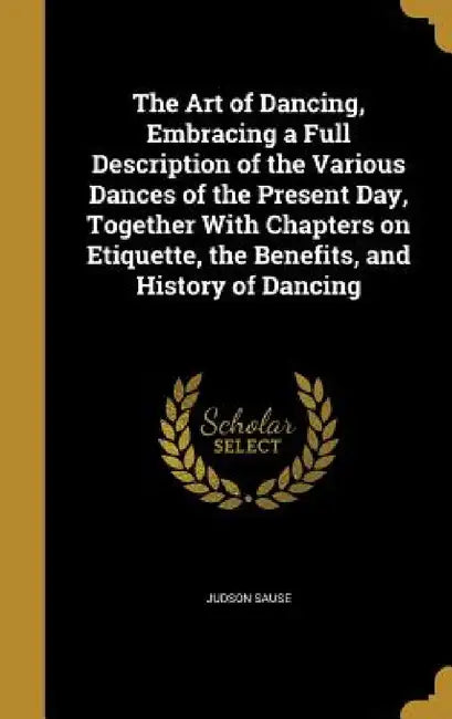 The Art of Dancing, Embracing a Full Description of the Various Dances of the Present Day, Together With Chapters on Etiquette, the Benefits, and Hist by Judson Sause