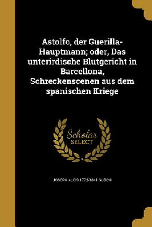 Astolfo, der Guerilla-Hauptmann; oder, Das unterirdische Blutgericht in Barcellona, Schreckenscenen aus dem spanischen Kriege by Joseph Alois 1772-1841 Gleich