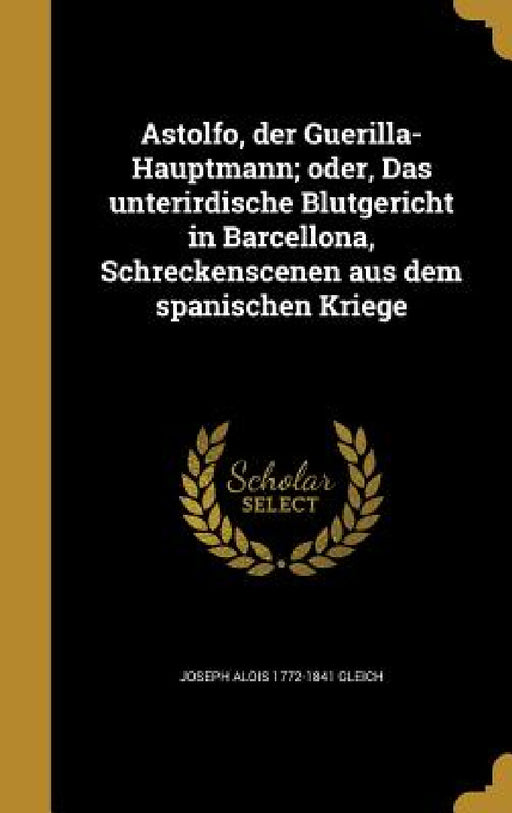 Astolfo, der Guerilla-Hauptmann; oder, Das unterirdische Blutgericht in Barcellona, Schreckenscenen aus dem spanischen Kriege by Joseph Alois 1772-1841 Gleich