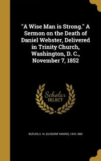 "A Wise Man is Strong." A Sermon on the Death of Daniel Webster, Delivered in Trinity Church, Washington, D. C., November 7, 1852 by C. M. (Clement Moore) 1810-1890 Butler