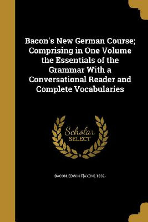 Bacon's New German Course; Comprising in One Volume the Essentials of the Grammar With a Conversational Reader and Complete Vocabularies by Edwin F[axon] 1832- Bacon