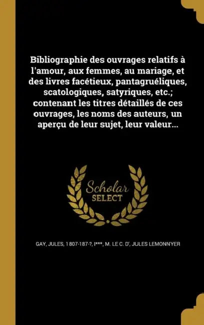 Bibliographie des ouvrages relatifs à l'amour, aux femmes, au mariage, et des livres facétieux, pantagruéliques, scatologiques, satyriques, etc.; cont by Jules 1807-187-? Gay, M. Le C. D' I***, Jules Lemonnyer