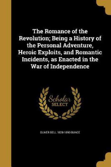 The Romance of the Revolution; Being a History of the Personal Adventure, Heroic Exploits, and Romantic Incidents, as Enacted in the War of Independen by Oliver Bell 1828-1890 Bunce
