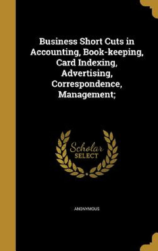 Business Short Cuts in Accounting, Book-keeping, Card Indexing, Advertising, Correspondence, Management; by Anonymous