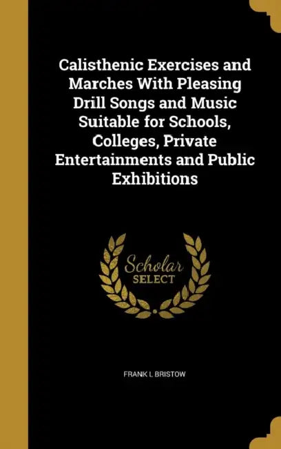 Calisthenic Exercises and Marches With Pleasing Drill Songs and Music Suitable for Schools, Colleges, Private Entertainments and Public Exhibitions by Frank L. Bristow