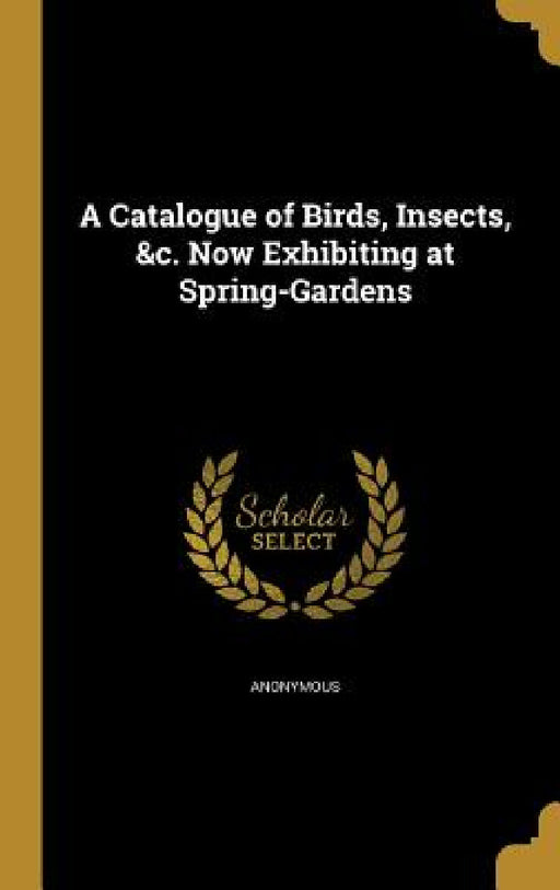 A Catalogue of Birds, Insects, &c. Now Exhibiting at Spring-Gardens by Anonymous
