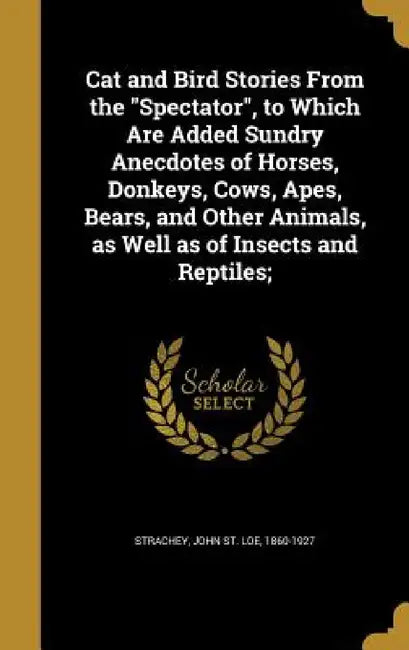 Cat and Bird Stories From the "Spectator", to Which Are Added Sundry Anecdotes of Horses, Donkeys, Cows, Apes, Bears, and Other Animals, as Well as of by John St Loe 1860-1927 Strachey