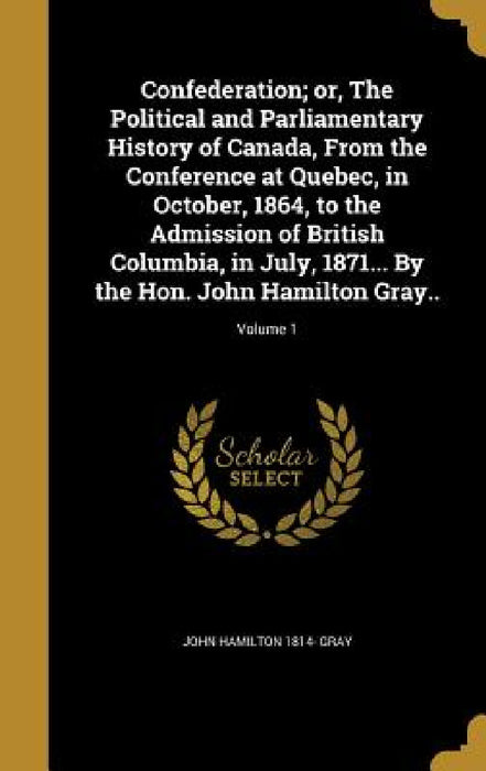 Confederation; or, The Political and Parliamentary History of Canada, From the Conference at Quebec, in October, 1864, to the Admission of British Col by John Hamilton 1814- Gray