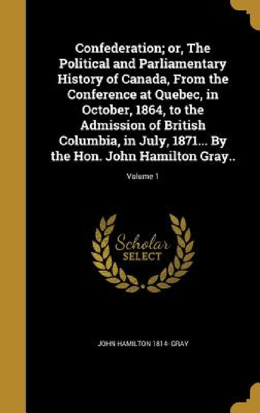 Confederation; or, The Political and Parliamentary History of Canada, From the Conference at Quebec, in October, 1864, to the Admission of British Col by John Hamilton 1814- Gray