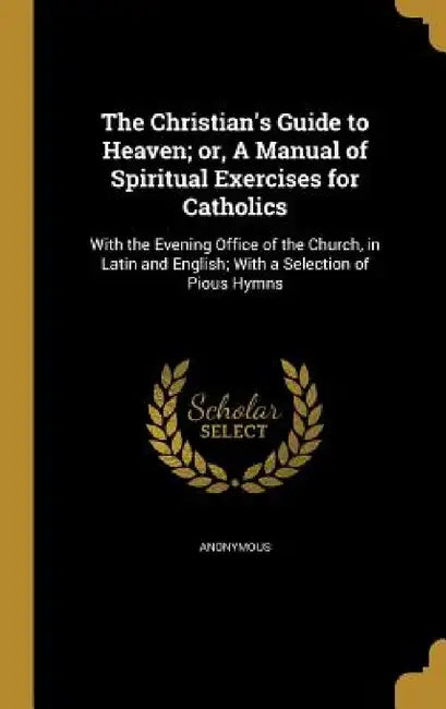 The Christian's Guide to Heaven; or, A Manual of Spiritual Exercises for Catholics: With the Evening Office of the Church, in Latin and English; With by Anonymous