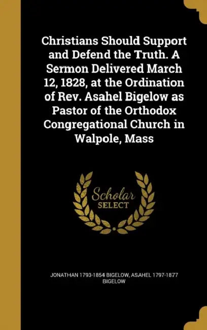 Christians Should Support and Defend the Truth. A Sermon Delivered March 12, 1828, at the Ordination of Rev. Asahel Bigelow as Pastor of the Orthodox by Jonathan 1793-1854 Bigelow, Asahel 1797-1877 Bigelow