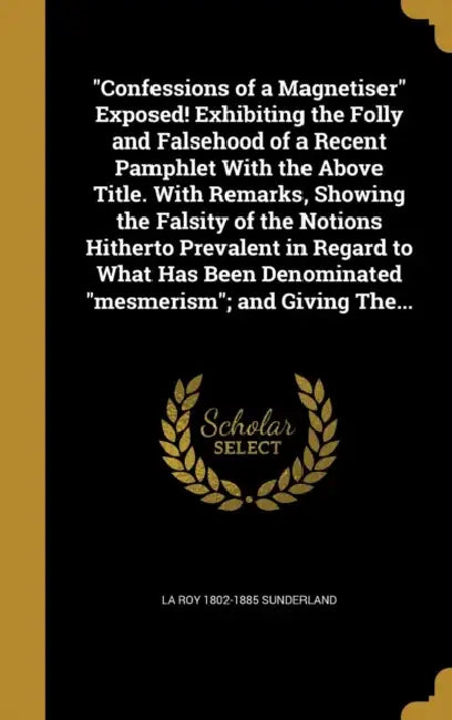 "Confessions of a Magnetiser" Exposed! Exhibiting the Folly and Falsehood of a Recent Pamphlet With the Above Title. With Remarks, Showing the Falsity by La Roy 1802-1885 Sunderland