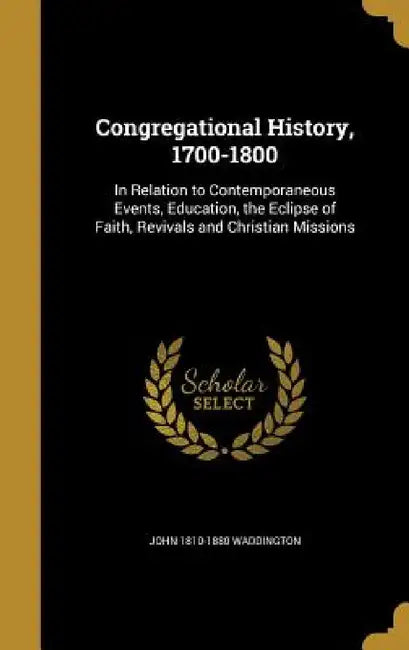 Congregational History, 1700-1800: In Relation to Contemporaneous Events, Education, the Eclipse of Faith, Revivals and Christian Missions by John 1810-1880 Waddington