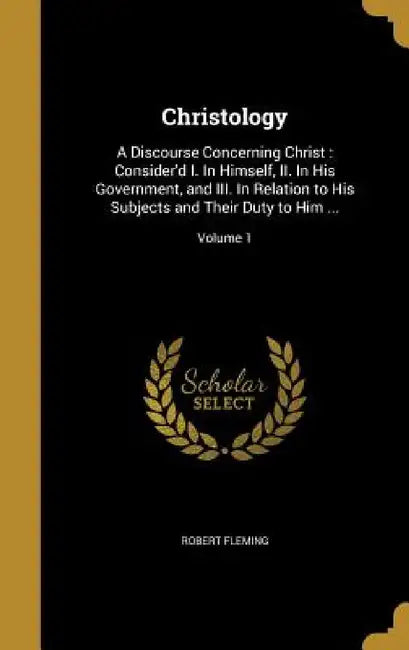 Christology: A Discourse Concerning Christ: Consider'd I. In Himself, II. In His Government, and III. In Relation to His Subjects a by Robert Fleming