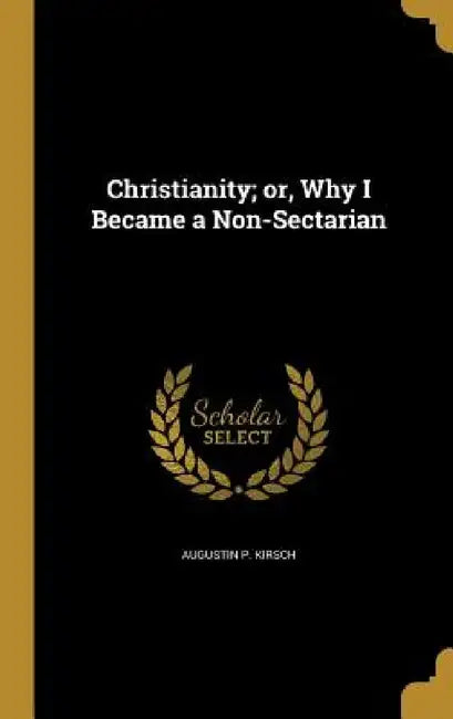 Christianity; or, Why I Became a Non-Sectarian by Augustin P. Kirsch