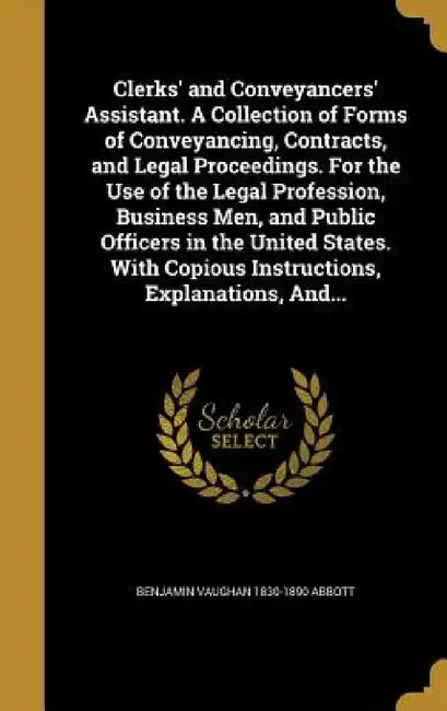 Clerks' and Conveyancers' Assistant. A Collection of Forms of Conveyancing, Contracts, and Legal Proceedings. For the Use of the Legal Profession, Bus by Benjamin Vaughan 1830-1890 Abbott