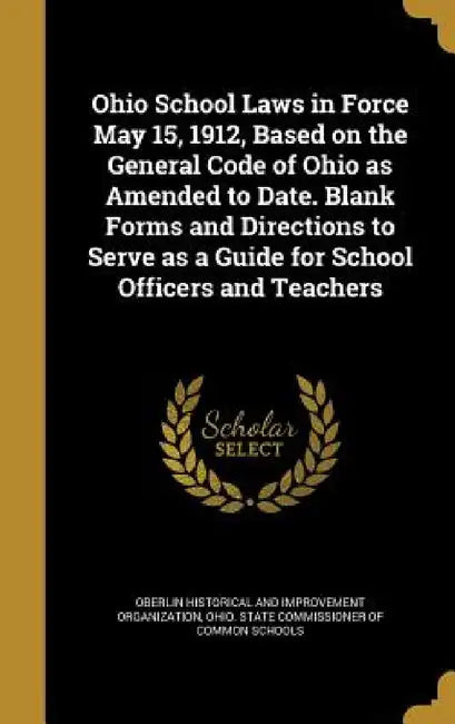 Ohio School Laws in Force May 15, 1912, Based on the General Code of Ohio as Amended to Date. Blank Forms and Directions to Serve as a Guide for Schoo by Oberlin Historical and Improvement Organ, Ohio State Commissioner of Common Schoo