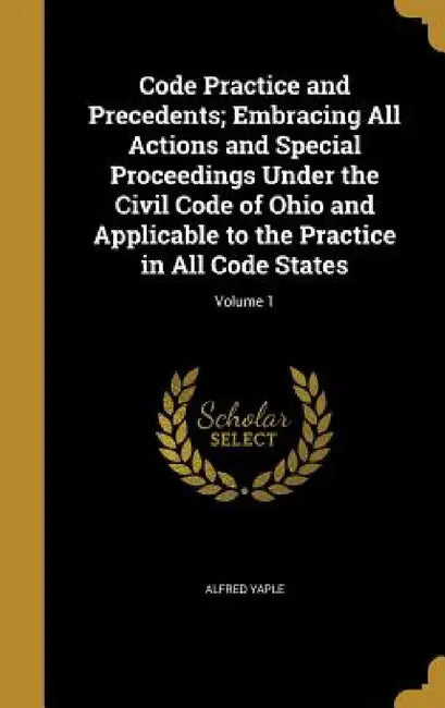 Code Practice and Precedents; Embracing All Actions and Special Proceedings Under the Civil Code of Ohio and Applicable to the Practice in All Code St by Alfred Yaple
