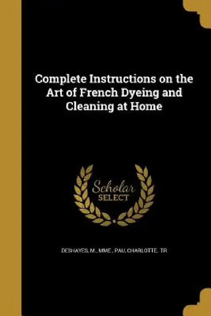 Complete Instructions on the Art of French Dyeing and Cleaning at Home by M. Mme Deshayes, Charlotte Tr Pau