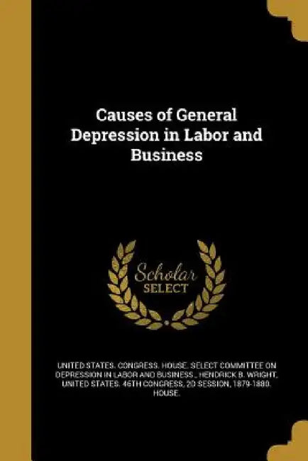 Causes of General Depression in Labor and Business by United States Congress House Select C., Hendrick B. Wright, 2d Session United States 46th Congress