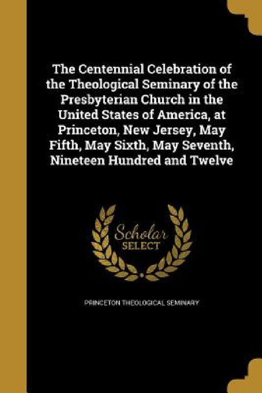 The Centennial Celebration of the Theological Seminary of the Presbyterian Church in the United States of America, at Princeton, New Jersey, May Fifth by Princeton Theological Seminary